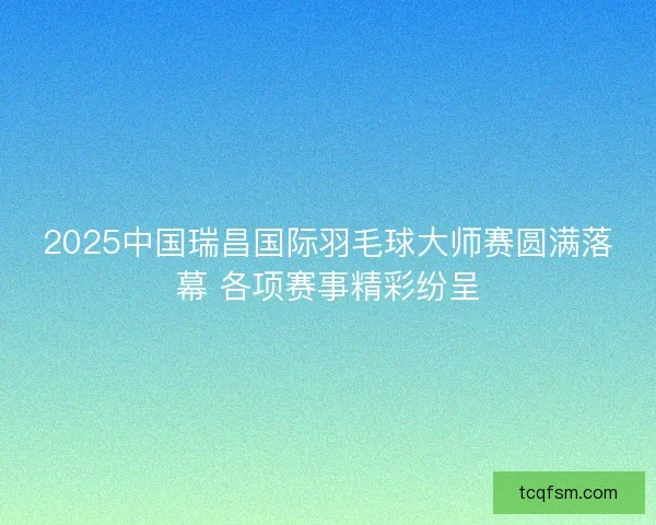 2025中国瑞昌国际羽毛球大师赛圆满落幕 各项赛事精彩纷呈